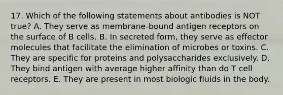 17. Which of the following statements about antibodies is NOT true? A. They serve as membrane-bound antigen receptors on the surface of B cells. B. In secreted form, they serve as effector molecules that facilitate the elimination of microbes or toxins. C. They are specific for proteins and polysaccharides exclusively. D. They bind antigen with average higher affinity than do T cell receptors. E. They are present in most biologic fluids in the body.