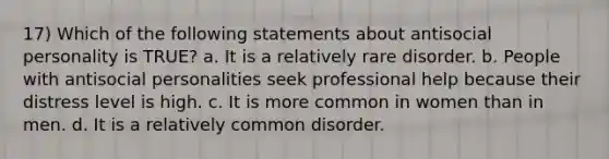 17) Which of the following statements about antisocial personality is TRUE? a. It is a relatively rare disorder. b. People with antisocial personalities seek professional help because their distress level is high. c. It is more common in women than in men. d. It is a relatively common disorder.