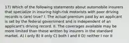 17) Which of the following statements about automobile insurers that specialize in insuring high-risk motorists with poor driving records is (are) true? I. The actual premium paid by an applicant is set by the federal government and is independent of an applicant's driving record. II. The coverages available may be more limited than those written by insurers in the standard market. A) I only B) II only C) both I and II D) neither I nor II