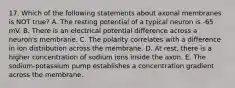 17. Which of the following statements about axonal membranes is NOT true? A. The resting potential of a typical neuron is -65 mV. B. There is an electrical potential difference across a neuron's membrane. C. The polarity correlates with a difference in ion distribution across the membrane. D. At rest, there is a higher concentration of sodium ions inside the axon. E. The sodium-potassium pump establishes a concentration gradient across the membrane.