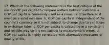 17. Which of the following statements is the best critique of the use of GDP per capita to compare welfare between nations? a. GDP per capita is commonly used as a measure of welfare so it must be a valid measure. b. GDP per capita is independent of the country's currency so it is not subject to change due to variations in exchange rates. c. GDP per capita is calculated in a consistent and reliable way so it is not subject to measurement errors. d. GDP per capita is highly correlated with alternative measures of quality of life.