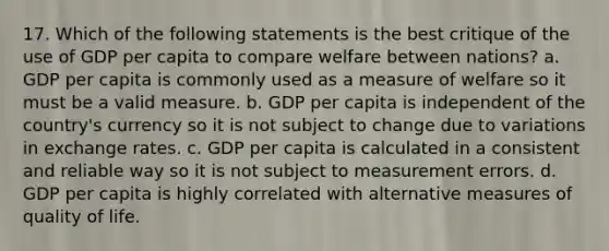 17. Which of the following statements is the best critique of the use of GDP per capita to compare welfare between nations? a. GDP per capita is commonly used as a measure of welfare so it must be a valid measure. b. GDP per capita is independent of the country's currency so it is not subject to change due to variations in exchange rates. c. GDP per capita is calculated in a consistent and reliable way so it is not subject to measurement errors. d. GDP per capita is highly correlated with alternative measures of quality of life.