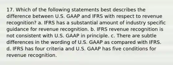 17. Which of the following statements best describes the difference between U.S. GAAP and IFRS with respect to revenue recognition? a. IFRS has a substantial amount of industry specific guidance for revenue recognition. b. IFRS revenue recognition is not consistent with U.S. GAAP in principle. c. There are subtle differences in the wording of U.S. GAAP as compared with IFRS. d. IFRS has four criteria and U.S. GAAP has five conditions for revenue recognition.