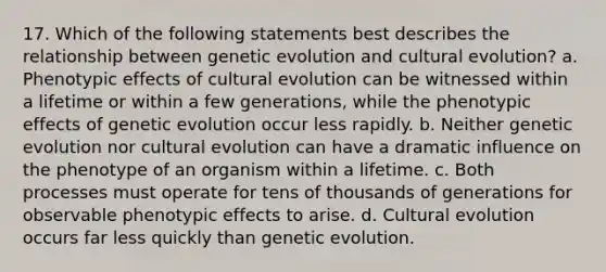 17. Which of the following statements best describes the relationship between genetic evolution and cultural evolution? a. Phenotypic effects of cultural evolution can be witnessed within a lifetime or within a few generations, while the phenotypic effects of genetic evolution occur less rapidly. b. Neither genetic evolution nor cultural evolution can have a dramatic influence on the phenotype of an organism within a lifetime. c. Both processes must operate for tens of thousands of generations for observable phenotypic effects to arise. d. Cultural evolution occurs far less quickly than genetic evolution.