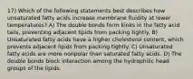 17) Which of the following statements best describes how unsaturated fatty acids increase membrane fluidity at lower temperatures? A) The double bonds form kinks in the fatty acid tails, preventing adjacent lipids from packing tightly. B) Unsaturated fatty acids have a higher cholesterol content, which prevents adjacent lipids from packing tightly. C) Unsaturated fatty acids are more nonpolar than saturated fatty acids. D) The double bonds block interaction among the hydrophilic head groups of the lipids.