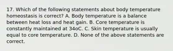 17. Which of the following statements about body temperature homeostasis is correct? A. Body temperature is a balance between heat loss and heat gain. B. Core temperature is constantly maintained at 34oC. C. Skin temperature is usually equal to core temperature. D. None of the above statements are correct.