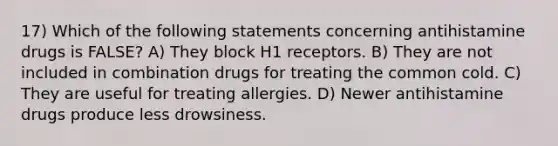 17) Which of the following statements concerning antihistamine drugs is FALSE? A) They block H1 receptors. B) They are not included in combination drugs for treating the common cold. C) They are useful for treating allergies. D) Newer antihistamine drugs produce less drowsiness.