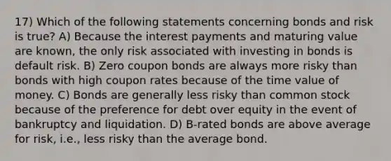 17) Which of the following statements concerning bonds and risk is true? A) Because the interest payments and maturing value are known, the only risk associated with investing in bonds is default risk. B) Zero coupon bonds are always more risky than bonds with high coupon rates because of the time value of money. C) Bonds are generally less risky than common stock because of the preference for debt over equity in the event of bankruptcy and liquidation. D) B-rated bonds are above average for risk, i.e., less risky than the average bond.