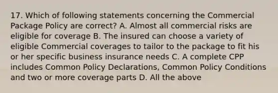 17. Which of following statements concerning the Commercial Package Policy are correct? A. Almost all commercial risks are eligible for coverage B. The insured can choose a variety of eligible Commercial coverages to tailor to the package to fit his or her specific business insurance needs C. A complete CPP includes Common Policy Declarations, Common Policy Conditions and two or more coverage parts D. All the above