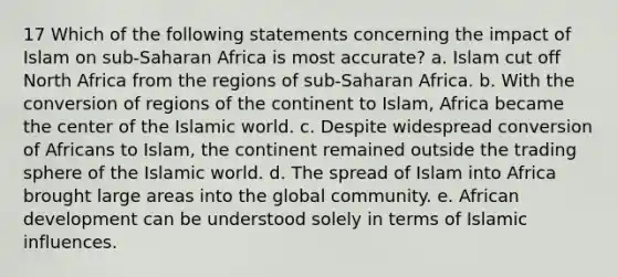 17 Which of the following statements concerning the impact of Islam on sub-Saharan Africa is most accurate? a. Islam cut off North Africa from the regions of sub-Saharan Africa. b. With the conversion of regions of the continent to Islam, Africa became the center of the Islamic world. c. Despite widespread conversion of Africans to Islam, the continent remained outside the trading sphere of the Islamic world. d. The spread of Islam into Africa brought large areas into the global community. e. African development can be understood solely in terms of Islamic influences.