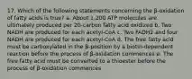 17. Which of the following statements concerning the β-oxidation of fatty acids is true? a. About 1,200 ATP molecules are ultimately produced per 20-carbon fatty acid oxidized b. Two NADH are produced for each acetyl-CoA c. Two FADH2 and four NADH are produced for each acetyl-CoA d. The free fatty acid must be carboxylated in the β-position by a biotin-dependent reaction before the process of β-oxidation commences e. The free fatty acid must be converted to a thioester before the process of β-oxidation commences