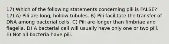 17) Which of the following statements concerning pili is FALSE? 17) A) Pili are long, hollow tubules. B) Pili facilitate the transfer of DNA among bacterial cells. C) Pili are longer than fimbriae and flagella. D) A bacterial cell will usually have only one or two pili. E) Not all bacteria have pili.