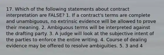 17. Which of the following statements about contract interpretation are FALSE? 1. If a contract's terms are complete and unambiguous, no extrinsic evidence will be allowed to prove their meaning. 2. Ambiguous terms will be interpreted against the drafting party. 3. A judge will look at the subjective intent of the parties to enforce the entire writing. 4. Course of dealing evidence may be offered to resolve ambiguities. 5. 3 and 4