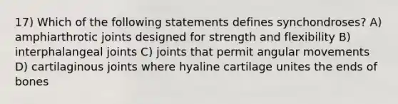 17) Which of the following statements defines synchondroses? A) amphiarthrotic joints designed for strength and flexibility B) interphalangeal joints C) joints that permit angular movements D) cartilaginous joints where hyaline cartilage unites the ends of bones