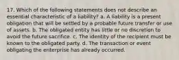 17. Which of the following statements does not describe an essential characteristic of a liability? a. A liability is a present obligation that will be settled by a probable future transfer or use of assets. b. The obligated entity has little or no discretion to avoid the future sacrifice. c. The identity of the recipient must be known to the obligated party. d. The transaction or event obligating the enterprise has already occurred.