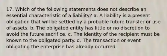 17. Which of the following statements does not describe an essential characteristic of a liability? a. A liability is a present obligation that will be settled by a probable future transfer or use of assets. b. The obligated entity has little or no discretion to avoid the future sacrifice. c. The identity of the recipient must be known to the obligated party. d. The transaction or event obligating the enterprise has already occurred.