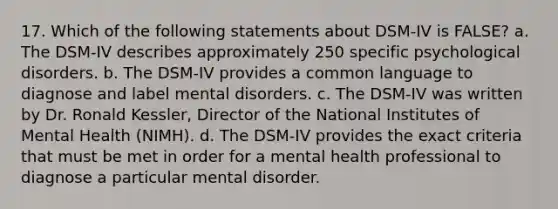 17. Which of the following statements about DSM-IV is FALSE? a. The DSM-IV describes approximately 250 specific psychological disorders. b. The DSM-IV provides a common language to diagnose and label mental disorders. c. The DSM-IV was written by Dr. Ronald Kessler, Director of the National Institutes of Mental Health (NIMH). d. The DSM-IV provides the exact criteria that must be met in order for a mental health professional to diagnose a particular mental disorder.