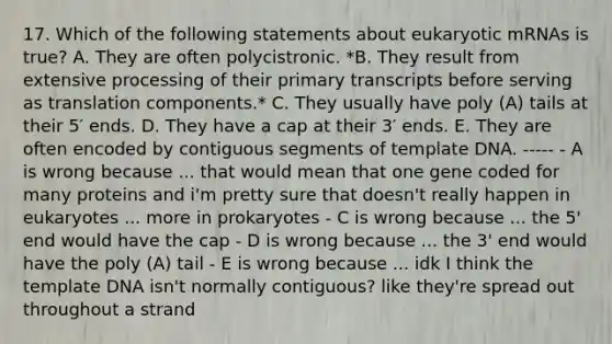 17. Which of the following statements about eukaryotic mRNAs is true? A. They are often polycistronic. *B. They result from extensive processing of their primary transcripts before serving as translation components.* C. They usually have poly (A) tails at their 5′ ends. D. They have a cap at their 3′ ends. E. They are often encoded by contiguous segments of template DNA. ----- - A is wrong because ... that would mean that one gene coded for many proteins and i'm pretty sure that doesn't really happen in eukaryotes ... more in prokaryotes - C is wrong because ... the 5' end would have the cap - D is wrong because ... the 3' end would have the poly (A) tail - E is wrong because ... idk I think the template DNA isn't normally contiguous? like they're spread out throughout a strand