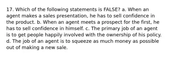 17. Which of the following statements is FALSE? a. When an agent makes a sales presentation, he has to sell confidence in the product. b. When an agent meets a prospect for the first, he has to sell confidence in himself. c. The primary job of an agent is to get people happily involved with the ownership of his policy. d. The job of an agent is to squeeze as much money as possible out of making a new sale.