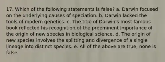 17. Which of the following statements is false? a. Darwin focused on the underlying causes of speciation. b. Darwin lacked the tools of modern genetics. c. The title of Darwin's most famous book reflected his recognition of the preeminent importance of the origin of new species in biological science. d. The origin of new species involves the splitting and divergence of a single lineage into distinct species. e. All of the above are true; none is false.