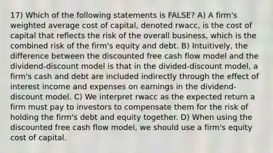 17) Which of the following statements is FALSE? A) A firm's weighted average cost of capital, denoted rwacc, is the cost of capital that reflects the risk of the overall business, which is the combined risk of the firm's equity and debt. B) Intuitively, the difference between the discounted free cash flow model and the dividend-discount model is that in the divided-discount model, a firm's cash and debt are included indirectly through the effect of interest income and expenses on earnings in the dividend-discount model. C) We interpret rwacc as the expected return a firm must pay to investors to compensate them for the risk of holding the firm's debt and equity together. D) When using the discounted free cash flow model, we should use a firm's equity cost of capital.