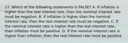 17. Which of the following statements is FALSE? A. If inflation is higher than the real interest rate, then the nominal interest rate must be negative. B. If inflation is higher than the nominal interest rate, then the real interest rate must be negative. C. If the nominal interest rate is higher than the real interest rate, then inflation must be positive. D. If the nominal interest rate is higher than inflation, then the real interest rate must be positive