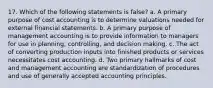 17. Which of the following statements is false? a. A primary purpose of cost accounting is to determine valuations needed for external financial statements. b. A primary purpose of management accounting is to provide information to managers for use in planning, controlling, and decision making. c. The act of converting production inputs into finished products or services necessitates cost accounting. d. Two primary hallmarks of cost and management accounting are standardization of procedures and use of generally accepted accounting principles.