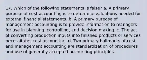 17. Which of the following statements is false? a. A primary purpose of cost accounting is to determine valuations needed for external financial statements. b. A primary purpose of management accounting is to provide information to managers for use in planning, controlling, and decision making. c. The act of converting production inputs into finished products or services necessitates cost accounting. d. Two primary hallmarks of cost and management accounting are standardization of procedures and use of generally accepted accounting principles.