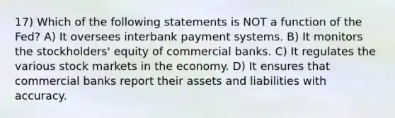 17) Which of the following statements is NOT a function of the Fed? A) It oversees interbank payment systems. B) It monitors the stockholders' equity of commercial banks. C) It regulates the various stock markets in the economy. D) It ensures that commercial banks report their assets and liabilities with accuracy.