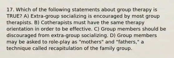 17. Which of the following statements about group therapy is TRUE? A) Extra-group socializing is encouraged by most group therapists. B) Cotherapists must have the same therapy orientation in order to be effective. C) Group members should be discouraged from extra-group socializing. D) Group members may be asked to role-play as "mothers" and "fathers," a technique called recapitulation of the family group.