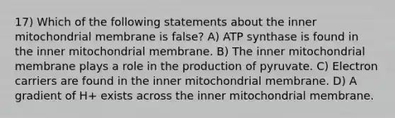 17) Which of the following statements about the inner mitochondrial membrane is false? A) ATP synthase is found in the inner mitochondrial membrane. B) The inner mitochondrial membrane plays a role in the production of pyruvate. C) Electron carriers are found in the inner mitochondrial membrane. D) A gradient of H+ exists across the inner mitochondrial membrane.