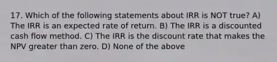 17. Which of the following statements about IRR is NOT true? A) The IRR is an expected rate of return. B) The IRR is a discounted cash flow method. C) The IRR is the discount rate that makes the NPV <a href='https://www.questionai.com/knowledge/ktgHnBD4o3-greater-than' class='anchor-knowledge'>greater than</a> zero. D) None of the above