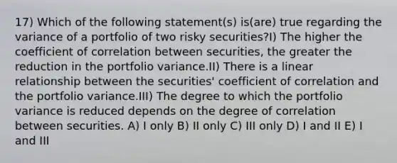 17) Which of the following statement(s) is(are) true regarding the variance of a portfolio of two risky securities?I) The higher the coefficient of correlation between securities, the greater the reduction in the portfolio variance.II) There is a linear relationship between the securities' coefficient of correlation and the portfolio variance.III) The degree to which the portfolio variance is reduced depends on the degree of correlation between securities. A) I only B) II only C) III only D) I and II E) I and III