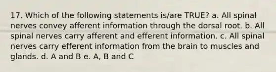 17. Which of the following statements is/are TRUE? a. All spinal nerves convey afferent information through the dorsal root. b. All spinal nerves carry afferent and efferent information. c. All spinal nerves carry efferent information from the brain to muscles and glands. d. A and B e. A, B and C