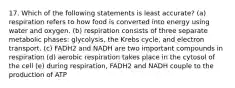 17. Which of the following statements is least accurate? (a) respiration refers to how food is converted into energy using water and oxygen. (b) respiration consists of three separate metabolic phases: glycolysis, the Krebs cycle, and electron transport. (c) FADH2 and NADH are two important compounds in respiration (d) aerobic respiration takes place in the cytosol of the cell (e) during respiration, FADH2 and NADH couple to the production of ATP