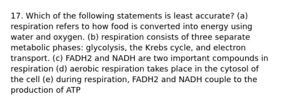 17. Which of the following statements is least accurate? (a) respiration refers to how food is converted into energy using water and oxygen. (b) respiration consists of three separate metabolic phases: glycolysis, the Krebs cycle, and electron transport. (c) FADH2 and NADH are two important compounds in respiration (d) aerobic respiration takes place in the cytosol of the cell (e) during respiration, FADH2 and NADH couple to the production of ATP