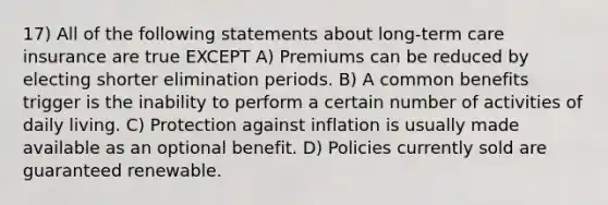 17) All of the following statements about long-term care insurance are true EXCEPT A) Premiums can be reduced by electing shorter elimination periods. B) A common benefits trigger is the inability to perform a certain number of activities of daily living. C) Protection against inflation is usually made available as an optional benefit. D) Policies currently sold are guaranteed renewable.