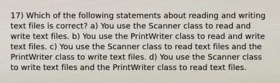 17) Which of the following statements about reading and writing text files is correct? a) You use the Scanner class to read and write text files. b) You use the PrintWriter class to read and write text files. c) You use the Scanner class to read text files and the PrintWriter class to write text files. d) You use the Scanner class to write text files and the PrintWriter class to read text files.