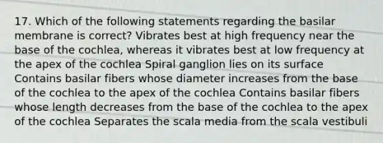 17. Which of the following statements regarding the basilar membrane is correct? Vibrates best at high frequency near the base of the cochlea, whereas it vibrates best at low frequency at the apex of the cochlea Spiral ganglion lies on its surface Contains basilar fibers whose diameter increases from the base of the cochlea to the apex of the cochlea Contains basilar fibers whose length decreases from the base of the cochlea to the apex of the cochlea Separates the scala media from the scala vestibuli