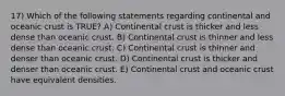 17) Which of the following statements regarding continental and oceanic crust is TRUE? A) Continental crust is thicker and less dense than oceanic crust. B) Continental crust is thinner and less dense than oceanic crust. C) Continental crust is thinner and denser than oceanic crust. D) Continental crust is thicker and denser than oceanic crust. E) Continental crust and oceanic crust have equivalent densities.