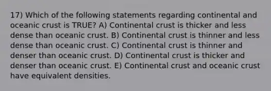 17) Which of the following statements regarding continental and <a href='https://www.questionai.com/knowledge/kPVS0KdHos-oceanic-crust' class='anchor-knowledge'>oceanic crust</a> is TRUE? A) Continental crust is thicker and less dense than oceanic crust. B) Continental crust is thinner and less dense than oceanic crust. C) Continental crust is thinner and denser than oceanic crust. D) Continental crust is thicker and denser than oceanic crust. E) Continental crust and oceanic crust have equivalent densities.