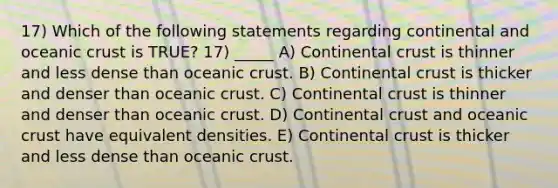 17) Which of the following statements regarding continental and oceanic crust is TRUE? 17) _____ A) Continental crust is thinner and less dense than oceanic crust. B) Continental crust is thicker and denser than oceanic crust. C) Continental crust is thinner and denser than oceanic crust. D) Continental crust and oceanic crust have equivalent densities. E) Continental crust is thicker and less dense than oceanic crust.