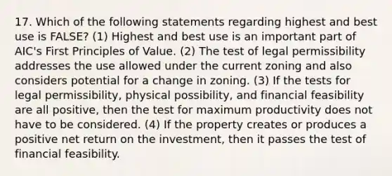 17. Which of the following statements regarding highest and best use is FALSE? (1) Highest and best use is an important part of AIC's First Principles of Value. (2) The test of legal permissibility addresses the use allowed under the current zoning and also considers potential for a change in zoning. (3) If the tests for legal permissibility, physical possibility, and financial feasibility are all positive, then the test for maximum productivity does not have to be considered. (4) If the property creates or produces a positive net return on the investment, then it passes the test of financial feasibility.