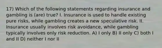 17) Which of the following statements regarding insurance and gambling is (are) true? I. Insurance is used to handle existing pure risks, while gambling creates a new speculative risk. II. Insurance usually involves risk avoidance, while gambling typically involves only risk reduction. A) I only B) II only C) both I and II D) neither I nor II