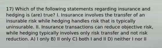 17) Which of the following statements regarding insurance and hedging is (are) true? I. Insurance involves the transfer of an insurable risk while hedging handles risk that is typically uninsurable. II. Insurance transactions can reduce objective risk, while hedging typically involves only risk transfer and not risk reduction. A) I only B) II only C) both I and II D) neither I nor II