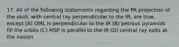 17. All of the following statements regarding the PA projection of the skull, with central ray perpendicular to the IR, are true, except (A) OML is perpendicular to the IR (B) petrous pyramids fill the orbits (C) MSP is parallel to the IR (D) central ray exits at the nasion