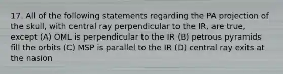 17. All of the following statements regarding the PA projection of the skull, with central ray perpendicular to the IR, are true, except (A) OML is perpendicular to the IR (B) petrous pyramids fill the orbits (C) MSP is parallel to the IR (D) central ray exits at the nasion