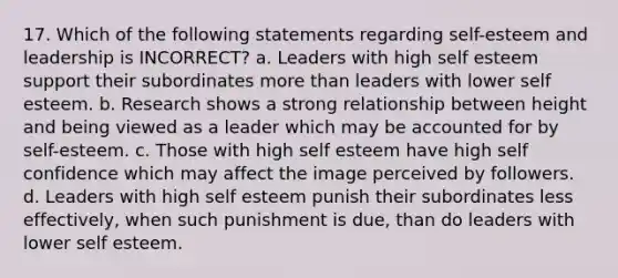 17. Which of the following statements regarding self-esteem and leadership is INCORRECT? a. Leaders with high self esteem support their subordinates more than leaders with lower self esteem. b. Research shows a strong relationship between height and being viewed as a leader which may be accounted for by self-esteem. c. Those with high self esteem have high self confidence which may affect the image perceived by followers. d. Leaders with high self esteem punish their subordinates less effectively, when such punishment is due, than do leaders with lower self esteem.