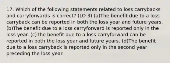 17. Which of the following statements related to loss carrybacks and carryforwards is correct? (LO 3) (a)The benefit due to a loss carryback can be reported in both the loss year and future years. (b)The benefit due to a loss carryforward is reported only in the loss year. (c)The benefit due to a loss carryforward can be reported in both the loss year and future years. (d)The benefit due to a loss carryback is reported only in the second year preceding the loss year.