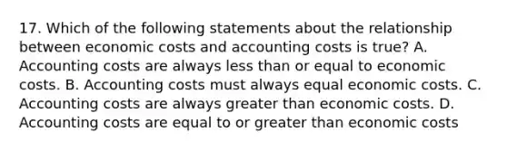 17. Which of the following statements about the relationship between economic costs and accounting costs is true? A. Accounting costs are always <a href='https://www.questionai.com/knowledge/k7BtlYpAMX-less-than' class='anchor-knowledge'>less than</a> or equal to economic costs. B. Accounting costs must always equal economic costs. C. Accounting costs are always greater than economic costs. D. Accounting costs are equal to or greater than economic costs